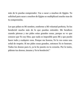 más de lo puedas comprender. Vas a sacar a muchos de Egipto. Tu
solicitud para sacar a muchos de Egipto se multiplicará mucho mas de
tu comprensión.
Los que pidan en Mi nombre, conforme a Mi voluntad perfecta, Yo los
bendeciré mucho más de lo que puedan entender. Me bendices
cuando piensas y me pides estas grandes cosas, porque se ve que
conoces que Yo soy Dios, que nada es imposible para Mí y que puedo
hacer todo y cualquier cosa. Porque me honras, Yo lo veo como una
señal de respeto. Si me pides cosas grandes, entonces Yo te honrare.
Todos los deseos para ti, ya lo he puesto en tu corazón. Por lo tanto,
pídeme tus deseos, ámame y Yo te bendeciré."
 