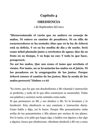 Capítulo 4
OBEDIENCIA
1 de Septiembre del 2011
"Bienaventurado el varón que no anduvo en consejo de
malos, Ni estuvo en camino de pecadores, Ni en silla de
escarnecedores se ha sentado; Sino que en la ley de Jehová
está su delicia, Y en su ley medita de día y de noche. Será
como árbol plantado junto a corrientes de aguas, Que da su
fruto en su tiempo, Y su hoja no cae; Y todo lo que hace,
prosperará.
No así los malos, Que son como el tamo que arrebata el
viento. Por tanto, no se levantarán los malos en el juicio, Ni
los pecadores en la congregación de los justos. Porque
Jehová conoce el camino de los justos; Mas la senda de los
malos perecerá."(Salmo 1:1-6)
"Es cierto, que los que son desobedientes a Mi voluntad e instrucción
se perderán, y nada de lo que ellos construyan se mantendrá. Todas
sus palabras y acciones serán contadas como nada.
El que permanece en Mí, y me obedece a Mí, Yo lo levantare y lo
bendeciré. Esta obediencia es una caminata e instrucción diaria.
Como hablo y digo, así lo haces. Porque Mis pensamientos están
arriba de tus pensamientos y Mis planes por encima de tus planes.
Por lo tanto, si te pido que hagas algo, o hables con alguien o dar algo
a alguien, tienes que obedecerme. Abraham obedeció a Mi voz y como
 