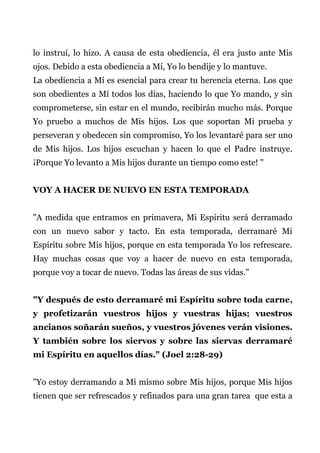 lo instruí, lo hizo. A causa de esta obediencia, él era justo ante Mis
ojos. Debido a esta obediencia a Mí, Yo lo bendije y lo mantuve.
La obediencia a Mí es esencial para crear tu herencia eterna. Los que
son obedientes a Mí todos los días, haciendo lo que Yo mando, y sin
comprometerse, sin estar en el mundo, recibirán mucho más. Porque
Yo pruebo a muchos de Mis hijos. Los que soportan Mi prueba y
perseveran y obedecen sin compromiso, Yo los levantaré para ser uno
de Mis hijos. Los hijos escuchan y hacen lo que el Padre instruye.
¡Porque Yo levanto a Mis hijos durante un tiempo como este! "
VOY A HACER DE NUEVO EN ESTA TEMPORADA
"A medida que entramos en primavera, Mi Espíritu será derramado
con un nuevo sabor y tacto. En esta temporada, derramaré Mi
Espíritu sobre Mis hijos, porque en esta temporada Yo los refrescare.
Hay muchas cosas que voy a hacer de nuevo en esta temporada,
porque voy a tocar de nuevo. Todas las áreas de sus vidas."
"Y después de esto derramaré mi Espíritu sobre toda carne,
y profetizarán vuestros hijos y vuestras hijas; vuestros
ancianos soñarán sueños, y vuestros jóvenes verán visiones.
Y también sobre los siervos y sobre las siervas derramaré
mi Espíritu en aquellos días." (Joel 2:28-29)
"Yo estoy derramando a Mi mismo sobre Mis hijos, porque Mis hijos
tienen que ser refrescados y refinados para una gran tarea que esta a
 