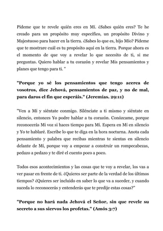 Pídeme que te revele quién eres en Mí. ¿Sabes quién eres? Te he
creado para un propósito muy específico, un propósito Divino y
Majestuoso para hacer en la tierra. ¿Sabes lo que es, hijo Mío? Pídeme
que te mostrare cuál es tu propósito aquí en la tierra. Porque ahora es
el momento de que voy a revelar lo que necesito de ti, si me
preguntas. Quiero hablar a tu corazón y revelar Mis pensamientos y
planes que tengo para ti. "
"Porque yo sé los pensamientos que tengo acerca de
vosotros, dice Jehová, pensamientos de paz, y no de mal,
para daros el fin que esperáis." (Jeremías. 29:11)
"Ven a Mí y siéntate conmigo. Silénciate a ti mismo y siéntate en
silencio, entonces Yo podre hablar a tu corazón. Conózcame, porque
reconocerás Mi voz si haces tiempo para Mí. Espera en Mí en silencio
y Yo te hablaré. Escribe lo que te diga en la hora nocturna. Anota cada
pensamiento y palabra que recibas mientras te sientas en silencio
delante de Mí, porque voy a empezar a construir un rompecabezas,
pedazo a pedazo y te diré el cuento poco a poco.
Todos esos acontecimientos y las cosas que te voy a revelar, los vas a
ver pasar en frente de ti. ¿Quieres ser parte de la verdad de los últimos
tiempos? ¿Quieres ser incluido en saber lo que va a suceder, y cuando
suceda lo reconocerás y entenderás que te predije estas cosas?"
"Porque no hará nada Jehová el Señor, sin que revele su
secreto a sus siervos los profetas." (Amós 3:7)
 