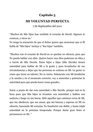Capítulo 5
MI VOLUNTAD PERFECTA
7 de Septiembre del 2011
"Muchos de Mis hijos han recibido el corazón de David. Algunos lo
conocen, y otros no."
Yo tengo la sensación de que el Señor quiere que mencione que si Él
habla de "Mis hijos" incluye a "Sus hijas" también.
"Muchos con el corazón de David no se quedan en silencio, para que
Yo pueda hablar con ellos. Quiero hacer una obra poderosa en ellos y
a través de Mis Davids. Estos hijos e hijas (Mis Davids) tienen
autoridad para hablar de Mí a la gente y para levantarlos de sus
circunstancias y dejar que las personas se centran en Mí. La gente ve
como que tiene un talento. No es cierto. Solamente con Mi bendición
y la unción y en el momento correcto, voy a aumentar y potenciar la
autoridad para que pueda hacer cosas grandes.
Estoy a punto de dar esta autoridad a Mis Davids, porque casi es la
hora para que Mis hijos se levanten con autoridad y hablen con
audacia y fuego en sus bocas. Sólo aquellos que caminan cerca de Mí,
que me obedecen, que me aman, que me buscan y esperan en Mí en
silencio; buscando Mi corazón; Yo bendeciré con doble, y hasta triple
autoridad en la próxima temporada. Porque darás gran fruto si
permaneces en Mí. "
 