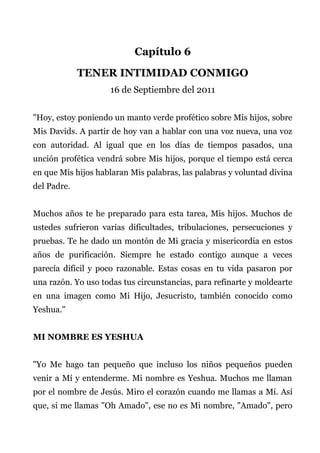 Capítulo 6
TENER INTIMIDAD CONMIGO
16 de Septiembre del 2011
"Hoy, estoy poniendo un manto verde profético sobre Mis hijos, sobre
Mis Davids. A partir de hoy van a hablar con una voz nueva, una voz
con autoridad. Al igual que en los días de tiempos pasados, una
unción profética vendrá sobre Mis hijos, porque el tiempo está cerca
en que Mis hijos hablaran Mis palabras, las palabras y voluntad divina
del Padre.
Muchos años te he preparado para esta tarea, Mis hijos. Muchos de
ustedes sufrieron varias dificultades, tribulaciones, persecuciones y
pruebas. Te he dado un montón de Mi gracia y misericordia en estos
años de purificación. Siempre he estado contigo aunque a veces
parecía difícil y poco razonable. Estas cosas en tu vida pasaron por
una razón. Yo uso todas tus circunstancias, para refinarte y moldearte
en una imagen como Mi Hijo, Jesucristo, también conocido como
Yeshua."
MI NOMBRE ES YESHUA
"Yo Me hago tan pequeño que incluso los niños pequeños pueden
venir a Mí y entenderme. Mi nombre es Yeshua. Muchos me llaman
por el nombre de Jesús. Miro el corazón cuando me llamas a Mí. Así
que, si me llamas "Oh Amado", ese no es Mi nombre, "Amado", pero
 