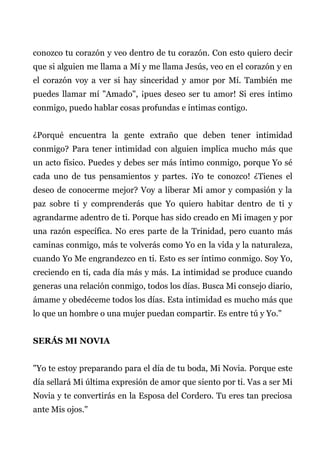 conozco tu corazón y veo dentro de tu corazón. Con esto quiero decir
que si alguien me llama a Mí y me llama Jesús, veo en el corazón y en
el corazón voy a ver si hay sinceridad y amor por Mí. También me
puedes llamar mí "Amado", ¡pues deseo ser tu amor! Si eres íntimo
conmigo, puedo hablar cosas profundas e íntimas contigo.
¿Porqué encuentra la gente extraño que deben tener intimidad
conmigo? Para tener intimidad con alguien implica mucho más que
un acto físico. Puedes y debes ser más íntimo conmigo, porque Yo sé
cada uno de tus pensamientos y partes. ¡Yo te conozco! ¿Tienes el
deseo de conocerme mejor? Voy a liberar Mi amor y compasión y la
paz sobre ti y comprenderás que Yo quiero habitar dentro de ti y
agrandarme adentro de ti. Porque has sido creado en Mi imagen y por
una razón específica. No eres parte de la Trinidad, pero cuanto más
caminas conmigo, más te volverás como Yo en la vida y la naturaleza,
cuando Yo Me engrandezco en ti. Esto es ser íntimo conmigo. Soy Yo,
creciendo en ti, cada día más y más. La intimidad se produce cuando
generas una relación conmigo, todos los días. Busca Mi consejo diario,
ámame y obedéceme todos los días. Esta intimidad es mucho más que
lo que un hombre o una mujer puedan compartir. Es entre tú y Yo."
SERÁS MI NOVIA
"Yo te estoy preparando para el día de tu boda, Mi Novia. Porque este
día sellará Mi última expresión de amor que siento por ti. Vas a ser Mi
Novia y te convertirás en la Esposa del Cordero. Tu eres tan preciosa
ante Mis ojos."
 
