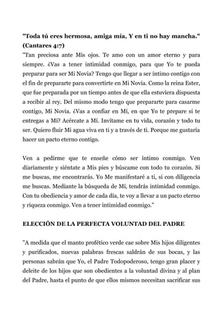"Toda tú eres hermosa, amiga mía, Y en ti no hay mancha."
(Cantares 4:7)
"Tan preciosa ante Mis ojos. Te amo con un amor eterno y para
siempre. ¿Vas a tener intimidad conmigo, para que Yo te pueda
preparar para ser Mi Novia? Tengo que llegar a ser íntimo contigo con
el fin de prepararte para convertirte en Mi Novia. Como la reina Ester,
que fue preparada por un tiempo antes de que ella estuviera dispuesta
a recibir al rey. Del mismo modo tengo que prepararte para casarme
contigo, Mi Novia. ¿Vas a confiar en Mí, en que Yo te prepare si te
entregas a Mí? Acércate a Mí. Invítame en tu vida, corazón y todo tu
ser. Quiero fluir Mi agua viva en ti y a través de ti. Porque me gustaría
hacer un pacto eterno contigo.
Ven a pedirme que te enseñe cómo ser íntimo conmigo. Ven
diariamente y siéntate a Mis pies y búscame con todo tu corazón. Si
me buscas, me encontrarás. Yo Me manifestaré a ti, si con diligencia
me buscas. Mediante la búsqueda de Mí, tendrás intimidad conmigo.
Con tu obediencia y amor de cada día, te voy a llevar a un pacto eterno
y riqueza conmigo. Ven a tener intimidad conmigo."
ELECCIÓN DE LA PERFECTA VOLUNTAD DEL PADRE
"A medida que el manto profético verde cae sobre Mis hijos diligentes
y purificados, nuevas palabras frescas saldrán de sus bocas, y las
personas sabrán que Yo, el Padre Todopoderoso, tengo gran placer y
deleite de los hijos que son obedientes a la voluntad divina y al plan
del Padre, hasta el punto de que ellos mismos necesitan sacrificar sus
 