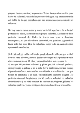 propios deseos, sueños y esperanzas. Todos los que dan su vida para
hacer Mi voluntad y cuando les pido que lo hagan, voy a restaurar más
del doble de lo que pensaban que han renunciado para cumplir Mi
voluntad.
No hay mayor compromiso y amor hacia Mí, que hacer la voluntad
perfecta del Padre, sacrificando su propia voluntad. La elección de la
perfecta voluntad del Padre te traerá una gran y duradera
recompensa, así que el Padre te bendecirá y te guardara y ganarás el
favor ante Sus ojos. Elije Su voluntad, sobre todo, en cada decisión
que necesita ser hecha.
Si decides elegir tu libre albedrío, puedes hacerlo, sólo porque te di el
don del libre albedrío, pero es posible que elijas mal y puedes ir en la
dirección opuesta de Mi plan y propósito divino que era para ti.
Si escoges Mi perfecta voluntad y pides por Mi voluntad perfecta,
siempre serás la cabeza y no la cola. Voy a darte más, porque tú eres
digno de confianza con mucho mas debido a tu sabiduría. Los que
tienen la sabiduría y el buen entendimiento siempre elegirán Mi
perfecta voluntad. Pregúntame por Mi perfecta voluntad en todas las
circunstancias y los haré conocer. Se sabio en tu pregunta, pídeme Mi
voluntad perfecta, ya que será para tu propio beneficio y protección.
 
