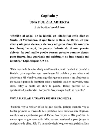 Capítulo 7
UNA PUERTA ABIERTA
18 de Septiembre del 2011
"Escribe al ángel de la iglesia en Filadelfia: Esto dice el
Santo, el Verdadero, el que tiene la llave de David, el que
abre y ninguno cierra, y cierra y ninguno abre: Yo conozco
tus obras; he aquí, he puesto delante de ti una puerta
abierta, la cual nadie puede cerrar; porque aunque tienes
poca fuerza, has guardado mi palabra, y no has negado mi
nombre." (Apocalipsis 3:7-8).
"Esta puerta de la autoridad y unción está a punto de abrirse para Mis
Davids, para aquellos que mantienen Mi palabra y no niegan ni
deshonran Mi Nombre, para aquellos que me aman y me obedecen a
Mí hasta el punto de sacrificar todo y perderlo todo en sus vidas, para
ellos, estoy a punto de abrir la puerta. Doble puertas de la
oportunidad y autoridad. Porque Yo Soy y lo que hablo se cumple."
VOY A HABLAR A TRAVÉS DE MIS PROFETAS
"Siempre voy a revelar antes de que suceda, porque siempre voy a
hablar primero a través de Mis profetas. Mis profetas son elegidos,
nombrados y aprobados por el Padre. No toques a Mis profetas. A
menos que tengas revelación Mía, no son nombrados para juzgar a
cualquiera de ellos. Sólo Yo te puedo decir lo que es una palabra falsa
 