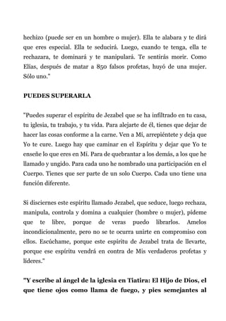 hechizo (puede ser en un hombre o mujer). Ella te alabara y te dirá
que eres especial. Ella te seducirá. Luego, cuando te tenga, ella te
rechazara, te dominará y te manipulará. Te sentirás morir. Como
Elías, después de matar a 850 falsos profetas, huyó de una mujer.
Sólo uno."
PUEDES SUPERARLA
"Puedes superar el espíritu de Jezabel que se ha infiltrado en tu casa,
tu iglesia, tu trabajo, y tu vida. Para alejarte de él, tienes que dejar de
hacer las cosas conforme a la carne. Ven a Mí, arrepiéntete y deja que
Yo te cure. Luego hay que caminar en el Espíritu y dejar que Yo te
enseñe lo que eres en Mí. Para de quebrantar a los demás, a los que he
llamado y ungido. Para cada uno he nombrado una participación en el
Cuerpo. Tienes que ser parte de un solo Cuerpo. Cada uno tiene una
función diferente.
Si disciernes este espíritu llamado Jezabel, que seduce, luego rechaza,
manipula, controla y domina a cualquier (hombre o mujer), pídeme
que te libre, porque de veras puedo librarlos. Amelos
incondicionalmente, pero no se te ocurra unirte en compromiso con
ellos. Escúchame, porque este espíritu de Jezabel trata de llevarte,
porque ese espíritu vendrá en contra de Mis verdaderos profetas y
líderes."
"Y escribe al ángel de la iglesia en Tiatira: El Hijo de Dios, el
que tiene ojos como llama de fuego, y pies semejantes al
 