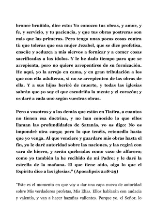 bronce bruñido, dice esto: Yo conozco tus obras, y amor, y
fe, y servicio, y tu paciencia, y que tus obras postreras son
más que las primeras. Pero tengo unas pocas cosas contra
ti: que toleras que esa mujer Jezabel, que se dice profetisa,
enseñe y seduzca a mis siervos a fornicar y a comer cosas
sacrificadas a los ídolos. Y le he dado tiempo para que se
arrepienta, pero no quiere arrepentirse de su fornicación.
He aquí, yo la arrojo en cama, y en gran tribulación a los
que con ella adulteran, si no se arrepienten de las obras de
ella. Y a sus hijos heriré de muerte, y todas las iglesias
sabrán que yo soy el que escudriña la mente y el corazón; y
os daré a cada uno según vuestras obras.
Pero a vosotros y a los demás que están en Tiatira, a cuantos
no tienen esa doctrina, y no han conocido lo que ellos
llaman las profundidades de Satanás, yo os digo: No os
impondré otra carga; pero lo que tenéis, retenedlo hasta
que yo venga. Al que venciere y guardare mis obras hasta el
fin, yo le daré autoridad sobre las naciones, y las regirá con
vara de hierro, y serán quebradas como vaso de alfarero;
como yo también la he recibido de mi Padre; y le daré la
estrella de la mañana. El que tiene oído, oiga lo que el
Espíritu dice a las iglesias." (Apocalipsis 2:18-29)
"Este es el momento en que voy a dar una capa nueva de autoridad
sobre Mis verdaderos profetas, Mis Elías. Ellos hablarán con audacia
y valentía, y van a hacer hazañas valientes. Porque yo, el Señor, lo
 