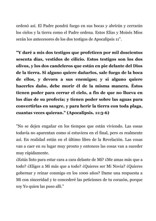ordenó así. El Padre pondrá fuego en sus bocas y abrirán y cerrarán
los cielos y la tierra como el Padre ordena. Estos Elías y Moisés Míos
serán los antecesores de los dos testigos de Apocalipsis 11".
"Y daré a mis dos testigos que profeticen por mil doscientos
sesenta días, vestidos de cilicio. Estos testigos son los dos
olivos, y los dos candeleros que están en pie delante del Dios
de la tierra. Si alguno quiere dañarlos, sale fuego de la boca
de ellos, y devora a sus enemigos; y si alguno quiere
hacerles daño, debe morir él de la misma manera. Éstos
tienen poder para cerrar el cielo, a fin de que no llueva en
los días de su profecía; y tienen poder sobre las aguas para
convertirlas en sangre, y para herir la tierra con toda plaga,
cuantas veces quieran." (Apocalipsis. 11:3-6)
"No se dejen engañar en los tiempos que están viviendo. Las cosas
todavía no aparentan como si estuviera en el final, pero es realmente
así. En realidad están en el último libro de la Revelación. Las cosas
van a caer en su lugar muy pronto y entonces las cosas van a suceder
muy rápidamente.
¿Estás listo para estar cara a cara delante de Mí? ¿Me amas más que a
todo? ¿Eliges a Mí más que a todo? ¿Quieres ser Mi Novia? ¿Quieres
gobernar y reinar conmigo en los 1000 años? Dame una respuesta a
Mí con sinceridad y te concederé las peticiones de tu corazón, porque
soy Yo quien las puso allí."
 