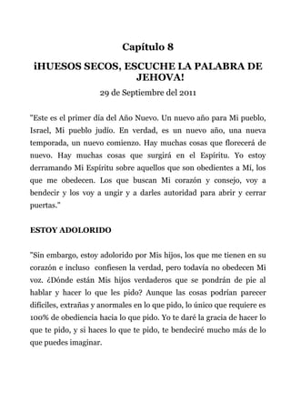 Capítulo 8
iHUESOS SECOS, ESCUCHE LA PALABRA DE
JEHOVA!
29 de Septiembre del 2011
"Este es el primer día del Año Nuevo. Un nuevo año para Mi pueblo,
Israel, Mi pueblo judío. En verdad, es un nuevo año, una nueva
temporada, un nuevo comienzo. Hay muchas cosas que florecerá de
nuevo. Hay muchas cosas que surgirá en el Espíritu. Yo estoy
derramando Mi Espíritu sobre aquellos que son obedientes a Mí, los
que me obedecen. Los que buscan Mi corazón y consejo, voy a
bendecir y los voy a ungir y a darles autoridad para abrir y cerrar
puertas."
ESTOY ADOLORIDO
"Sin embargo, estoy adolorido por Mis hijos, los que me tienen en su
corazón e incluso confiesen la verdad, pero todavía no obedecen Mi
voz. ¿Dónde están Mis hijos verdaderos que se pondrán de pie al
hablar y hacer lo que les pido? Aunque las cosas podrían parecer
difíciles, extrañas y anormales en lo que pido, lo único que requiere es
100% de obediencia hacia lo que pido. Yo te daré la gracia de hacer lo
que te pido, y si haces lo que te pido, te bendeciré mucho más de lo
que puedes imaginar.
 