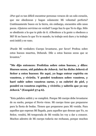 ¿Por qué es tan difícil encontrar personas veraces de un solo corazón,
que me obedezcan y hagan solamente Mi voluntad perfecta?
Continuamente busco en la tierra, sin embargo, encuentro sólo unos
pocos. ¿Quieres servirme en verdad? Luego haz lo que Yo te diga. Sólo
se obediente a lo que te pido de ti. ¿Obedeces a la gente u obedeces a
Mí? Si no haces lo que Yo te mando, tu trabajo será duro y tu trabajo
será inútil y en vano.
¡Puede Mi verdadero Cuerpo levantarse, por favor! Profesa sobre
estos huesos muertos, Deborah. Dile a estos huesos secos que se
levanten."
"Me dijo entonces: Profetiza sobre estos huesos, y diles:
Huesos secos, oíd palabra de Jehová. Así ha dicho Jehová el
Señor a estos huesos: He aquí, yo hago entrar espíritu en
vosotros, y viviréis. Y pondré tendones sobre vosotros, y
haré subir sobre vosotros carne, y os cubriré de piel, y
pondré en vosotros espíritu, y viviréis; y sabréis que yo soy
Jehová." (Ezequiel 37:4-6).
"Esta palabra saldrá y se cumplirá. Porque Mi cuerpo debe levantarse
de su sueño, porque el Novio viene. Mi cuerpo tiene que prepararse
para la fiesta de bodas. Tienen que prepararse para Mi venida. Para
aquellos que esperan Mi llegada, para aquellos que desean que Yo, su
Señor, vendrá, Mi temporada de Mi venida les voy a dar a conocer.
Muchos adentro de Mi cuerpo todavía me rechazan, porque muchos
 