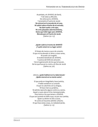 Viviendo en el Tabernáculo de David
Devo3
Acuérdate, oh JEHOVÁ, de David,
Y de toda su aflicción;
De cómo juró a JEHOVÁ,
Y prometió al Fuerte de Jacob:
No entraré en la morada de mi casa,
Ni subiré sobre el lecho de mi estrado;
No daré sueño a mis ojos,
Ni a mis párpados adormecimiento,
Hasta que halle lugar para JEHOVÁ,
Morada para el Fuerte de Jacob.
(Salmo 132: 1-5)
¿Quién subirá al monte de JEHOVÁ?
¿Y quién estará en su lugar santo?:
El limpio de manos y puro de corazón;
El que no ha elevado su alma a cosas vanas,
Ni jurado con engaño.
El recibirá bendición de JEHOVÁ,
Y justicia del DIOS de salvación.
Tal es la generación de los que le buscan,
De los que buscan tu rostro, oh Dios de Jacob
(Salmo 24: 3-6)
Jehová, ¿quién habitará en tu tabernáculo?
¿Quién morará en tu monte santo?:
El que anda en integridad y hace justicia,
Y habla verdad en su corazón.
El que no calumnia con su lengua,
Ni hace mal a su prójimo,
Ni admite reproche alguno contra su vecino.
Aquel a cuyos ojos el vil es menospreciado,
Pero honra a los que temen a JEHOVÁ.
El que aun jurando en daño suyo, no por eso cambia;
Quien su dinero no dio a usura,
Ni contra el inocente admitió cohecho.
El que hace estas cosas, no resbalará jamás.
(Salmo 15: 1-5)
 