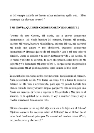 en Mi cuerpo todavía no desean saber realmente quién soy. ¡ Ellos
creen que soy algo que no soy ! "
¿ MI NOVIA, QUIERES CONOSERME ÍNTIMAMENTE ?
"Dentro de este Cuerpo, Mi Novia, vas a querer conocerme
íntimamente. ¡Mi Novia buscara Mi corazón, buscara Mi consejo,
buscara Mi rostro, buscara Mi sabiduría, buscara Mi voz, me buscara!
Mi novia me amara y me obedecerá. ¿Quieres conocerme
íntimamente? ¿Deseas que te de Mi corazón? Ven a Mí con todo tu
corazón. Dame tu corazón y tu amor. Entrega tu vida y tus sueños. Si
te rindes y me das tu corazón, te daré Mi corazón. Serás lleno de Mi
Espíritu y Yo derramaré Mi amor sobre ti. Porque serás una posesión
preciosa para Mí. ¡Y continuamente, serás la niña de Mis ojos!
Yo escucho las oraciones de los que me aman. Yo sólo miro el corazón.
Nada se esconde de Mí. Veo todas las cosas. Ven a hacer lo correcto
delante de Mí. Ven a arrepentirte, para que Yo pueda hacerte tan
blanco como la nieve y dejarte limpio, porque Yo sólo vendrá por una
Novia sin mancha. Si vienes a esperar en Mí, sentarte a Mis pies en el
silencio, en la quietud de la noche, te voy a enseñar cosas y voy a
revelar secretos si deseas saber más.
¿Deseas los ojos de un águila? ¿Quieres ver a lo lejos en el futuro?
¿Quieres conocer los secretos sobre el Milenio? Yo, el Señor, lo sé
todo. Sé el fin desde el principio. Yo te mostraré muchas cosas. ¿Pero,
me puedes amar y obedecer? "
 