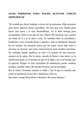 ELIJO PERSONAS PARA HACER ALGUNAS TAREAS
ESPECÍFICAS
"Es verdad que deseo trabajar a través de las personas. Elijo personas
para hacer algunas tareas específicas. En caso que seas elegido para
hacer una tarea y si eres desobediente, Yo te daré tiempo para
arrepentirte. Pero si veo que no vas a hacer Mi voluntad, voy a quitar
esa tarea de ti y se la daré a otro. Yo también daré tu autoridad y
bendición a otro. Cuando llamo a alguien y sólo es obediente después
de un tiempo, esa persona causa que las cosas vayan más lento y
provoca un proceso que tiene consecuencias para muchas personas.
En realidad, puede significar la vida o la muerte de otra persona,
aunque no lo sepas. Por lo tanto, cuando te llamo a una tarea o a la
obediencia hazlo en el tiempo en que te lo diga y no en el tiempo que
tú quieras. Porque tu acto inmediato de obediencia puede cambiar
muchas, muchas vidas. Me puedes frustrar con tu ociosidad.
Por lo tanto, levántate cuando te hable y haz lo que te mando, por
cierto te bendeciré si eres fiel y obediente a Mi voz.
Sea sabio, escoge Mi perfecta voluntad y Mi mejor tiempo."
 
