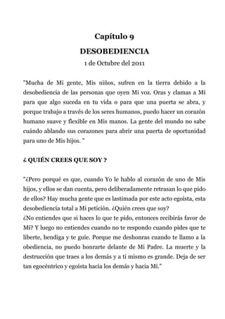 Capítulo 9
DESOBEDIENCIA
1 de Octubre del 2011
"Mucha de Mi gente, Mis niños, sufren en la tierra debido a la
desobediencia de las personas que oyen Mi voz. Oras y clamas a Mí
para que algo suceda en tu vida o para que una puerta se abra, y
porque trabajo a través de los seres humanos, puedo hacer un corazón
humano suave y flexible en Mis manos. La gente del mundo no sabe
cuándo ablando sus corazones para abrir una puerta de oportunidad
para uno de Mis hijos. "
¿ QUIÉN CREES QUE SOY ?
"¿Pero porqué es que, cuando Yo le hablo al corazón de uno de Mis
hijos, y ellos se dan cuenta, pero deliberadamente retrasan lo que pido
de ellos? Hay mucha gente que es lastimada por este acto egoísta, esta
desobediencia total a Mi petición. ¿Quién crees que soy?
¿No entiendes que si haces lo que te pido, entonces recibirás favor de
Mí? Y luego no entiendes cuando no te respondo cuando pides que te
liberte, bendiga y te guíe. Porque me deshonras cuando te llamo a la
obediencia, no puedo honrarte delante de Mi Padre. La muerte y la
destrucción que traes a los demás y a ti mismo es grande. Deja de ser
tan egocéntrico y egoísta hacia los demás y hacia Mí."
 