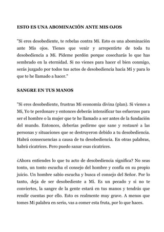 ESTO ES UNA ABOMINACIÓN ANTE MIS OJOS
"Si eres desobediente, te rebelas contra Mí. Esto es una abominación
ante Mis ojos. Tienes que venir y arrepentirte de toda tu
desobediencia a Mí. Pídeme perdón porque cosecharás lo que has
sembrado en la eternidad. Si no vienes para hacer el bien conmigo,
serás juzgado por todos tus actos de desobediencia hacia Mí y para lo
que te he llamado a hacer."
SANGRE EN TUS MANOS
"Si eres desobediente, frustras Mi economía divina (plan). Si vienes a
Mí, Yo te perdonare y entonces deberás intensificar tus esfuerzos para
ser el hombre o la mujer que te he llamado a ser antes de la fundación
del mundo. Entonces, deberías pedirme que sane y restauré a las
personas y situaciones que se destruyeron debido a tu desobediencia.
Habrá consecuencias a causa de tu desobediencia. En otras palabras,
habrá cicatrices. Pero puedo sanar esas cicatrices.
¿Ahora entiendes lo que tu acto de desobediencia significa? No seas
tonto, un tonto escucha el consejo del hombre y confía en su propio
juicio. Un hombre sabio escucha y busca el consejo del Señor. Por lo
tanto, deja de ser desobediente a Mí. Es un pecado y si no te
conviertes, la sangre de la gente estará en tus manos y tendrás que
rendir cuentas por ello. Esto es realmente muy grave. A menos que
tomes Mi palabra en serio, vas a comer esta fruta, por lo que haces.
 
