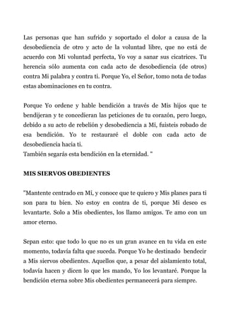 Las personas que han sufrido y soportado el dolor a causa de la
desobediencia de otro y acto de la voluntad libre, que no está de
acuerdo con Mi voluntad perfecta, Yo voy a sanar sus cicatrices. Tu
herencia sólo aumenta con cada acto de desobediencia (de otros)
contra Mi palabra y contra ti. Porque Yo, el Señor, tomo nota de todas
estas abominaciones en tu contra.
Porque Yo ordene y hable bendición a través de Mis hijos que te
bendijeran y te concedieran las peticiones de tu corazón, pero luego,
debido a su acto de rebelión y desobediencia a Mí, fuisteis robado de
esa bendición. Yo te restauraré el doble con cada acto de
desobediencia hacia ti.
También segarás esta bendición en la eternidad. "
MIS SIERVOS OBEDIENTES
"Mantente centrado en Mí, y conoce que te quiero y Mis planes para ti
son para tu bien. No estoy en contra de ti, porque Mi deseo es
levantarte. Solo a Mis obedientes, los llamo amigos. Te amo con un
amor eterno.
Sepan esto: que todo lo que no es un gran avance en tu vida en este
momento, todavía falta que suceda. Porque Yo he destinado bendecir
a Mis siervos obedientes. Aquellos que, a pesar del aislamiento total,
todavía hacen y dicen lo que les mando, Yo los levantaré. Porque la
bendición eterna sobre Mis obedientes permanecerá para siempre.
 