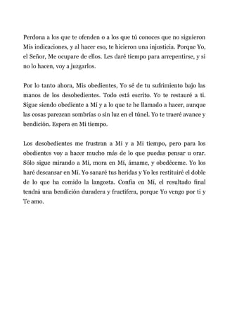 Perdona a los que te ofenden o a los que tú conoces que no siguieron
Mis indicaciones, y al hacer eso, te hicieron una injusticia. Porque Yo,
el Señor, Me ocupare de ellos. Les daré tiempo para arrepentirse, y si
no lo hacen, voy a juzgarlos.
Por lo tanto ahora, Mis obedientes, Yo sé de tu sufrimiento bajo las
manos de los desobedientes. Todo está escrito. Yo te restauré a ti.
Sigue siendo obediente a Mí y a lo que te he llamado a hacer, aunque
las cosas parezcan sombrías o sin luz en el túnel. Yo te traeré avance y
bendición. Espera en Mi tiempo.
Los desobedientes me frustran a Mí y a Mi tiempo, pero para los
obedientes voy a hacer mucho más de lo que puedas pensar u orar.
Sólo sigue mirando a Mí, mora en Mí, ámame, y obedéceme. Yo los
haré descansar en Mí. Yo sanaré tus heridas y Yo les restituiré el doble
de lo que ha comido la langosta. Confía en Mí, el resultado final
tendrá una bendición duradera y fructífera, porque Yo vengo por ti y
Te amo.
 