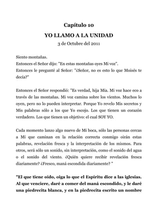 Capítulo 10
YO LLAMO A LA UNIDAD
3 de Octubre del 2011
Siento montañas.
Entonces el Señor dijo: "En estas montañas oyes Mi voz".
Entonces le pregunté al Señor: "¿Señor, no es esto lo que Moisés te
decía?"
Entonces el Señor respondió: "Es verdad, hija Mía. Mi voz hace eco a
través de las montañas. Mi voz camina sobre los vientos. Muchos lo
oyen, pero no lo pueden interpretar. Porque Yo revelo Mis secretos y
Mis palabras sólo a los que Yo escojo. Los que tienen un corazón
verdadero. Los que tienen un objetivo: el cual SOY YO.
Cada momento lanzo algo nuevo de Mi boca, sólo las personas cercas
a Mí que caminan en la relación correcta conmigo oirán estas
palabras, revelación fresca y la interpretación de los mismos. Para
otros, será sólo un sonido, sin interpretación, como el sonido del agua
o el sonido del viento. ¿Quién quiere recibir revelación fresca
diariamente? ¿Fresco, maná escondida diariamente? "
"El que tiene oído, oiga lo que el Espíritu dice a las iglesias.
Al que venciere, daré a comer del maná escondido, y le daré
una piedrecita blanca, y en la piedrecita escrito un nombre
 