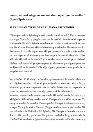 nuevo, el cual ninguno conoce sino aquel que lo recibe."
(Apocalipsis 2:17)
SI TRIUNFAS, YO TE DARÉ EL MANÁ ESCONDIDO
"¿Eres parte de la iglesia que está casada con el mundo? Ven a razonar
conmigo. Ven a Mí y pregúntame por la verdad. En efecto, si superas
la degradación de la iglesia mundana, te daré el maná escondido, que
soy Yo, Cristo. Porque Mis solicitantes que triunfen Me encontrarán.
Encontrarán toda la riqueza en Mí, porque revelare más y más a ellos,
ya que superan al sistema y me buscan por la verdad absoluta. ¿Has
oído de Mí cuál es la verdad? ¿La verdad acerca de Mi plan divino?
¿Sabes realmente Mi propósito para tu vida o es que alguna persona
te dijo cuál es la verdad? ¿Te dijo alguna persona o una profecía tu
propósito en la vida?
Yo, el Señor, El Shaddai, tu Creador, quiero revelar la verdad absoluta
a ti. Quiero revelar cuál es el propósito de tu creación. Ven a Mí, y
búscame para una respuesta. No te rindas hasta que te responda. A
veces es necesario luchar conmigo, para recibir tu herencia.
Yo deseo mostrarte la verdad acerca de Mí, de Mi novia, Mi cuerpo, y
Mi Iglesia. Sólo si hay unidad en Mi Cuerpo, sin división, entonces Yo
estoy en medio de ustedes. Deseo que Mi Cuerpo funcione como uno,
porque Yo soy la única Cabeza. Tengo muchos deseos de revelar Mi
verdad sobre la Unidad a Mi Iglesia, Mi Cuerpo. ¿Cuándo me va a
llamar Mi pueblo, para que Yo pueda revelarles la grandeza de la
Unidad? Mi verdadera Iglesia se levantará cuando la Unidad ocurra y
 