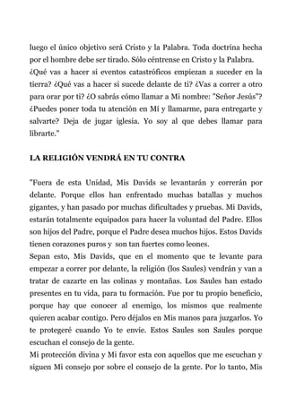 luego el único objetivo será Cristo y la Palabra. Toda doctrina hecha
por el hombre debe ser tirado. Sólo céntrense en Cristo y la Palabra.
¿Qué vas a hacer si eventos catastróficos empiezan a suceder en la
tierra? ¿Qué vas a hacer si sucede delante de ti? ¿Vas a correr a otro
para orar por ti? ¿O sabrás cómo llamar a Mi nombre: "Señor Jesús"?
¿Puedes poner toda tu atención en Mí y llamarme, para entregarte y
salvarte? Deja de jugar iglesia. Yo soy al que debes llamar para
librarte."
LA RELIGIÓN VENDRÁ EN TU CONTRA
"Fuera de esta Unidad, Mis Davids se levantarán y correrán por
delante. Porque ellos han enfrentado muchas batallas y muchos
gigantes, y han pasado por muchas dificultades y pruebas. Mi Davids,
estarán totalmente equipados para hacer la voluntad del Padre. Ellos
son hijos del Padre, porque el Padre desea muchos hijos. Estos Davids
tienen corazones puros y son tan fuertes como leones.
Sepan esto, Mis Davids, que en el momento que te levante para
empezar a correr por delante, la religión (los Saules) vendrán y van a
tratar de cazarte en las colinas y montañas. Los Saules han estado
presentes en tu vida, para tu formación. Fue por tu propio beneficio,
porque hay que conocer al enemigo, los mismos que realmente
quieren acabar contigo. Pero déjalos en Mis manos para juzgarlos. Yo
te protegeré cuando Yo te envíe. Estos Saules son Saules porque
escuchan el consejo de la gente.
Mi protección divina y Mi favor esta con aquellos que me escuchan y
siguen Mi consejo por sobre el consejo de la gente. Por lo tanto, Mis
 