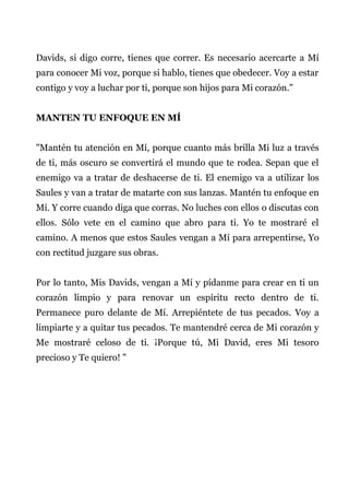 Davids, si digo corre, tienes que correr. Es necesario acercarte a Mí
para conocer Mi voz, porque si hablo, tienes que obedecer. Voy a estar
contigo y voy a luchar por ti, porque son hijos para Mi corazón."
MANTEN TU ENFOQUE EN MÍ
"Mantén tu atención en Mí, porque cuanto más brilla Mi luz a través
de ti, más oscuro se convertirá el mundo que te rodea. Sepan que el
enemigo va a tratar de deshacerse de ti. El enemigo va a utilizar los
Saules y van a tratar de matarte con sus lanzas. Mantén tu enfoque en
Mí. Y corre cuando diga que corras. No luches con ellos o discutas con
ellos. Sólo vete en el camino que abro para ti. Yo te mostraré el
camino. A menos que estos Saules vengan a Mí para arrepentirse, Yo
con rectitud juzgare sus obras.
Por lo tanto, Mis Davids, vengan a Mí y pídanme para crear en ti un
corazón limpio y para renovar un espíritu recto dentro de ti.
Permanece puro delante de Mí. Arrepiéntete de tus pecados. Voy a
limpiarte y a quitar tus pecados. Te mantendré cerca de Mi corazón y
Me mostraré celoso de ti. ¡Porque tú, Mi David, eres Mi tesoro
precioso y Te quiero! "
 