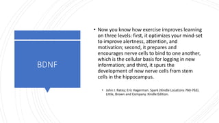 BDNF
• Now you know how exercise improves learning
on three levels: first, it optimizes your mind-set
to improve alertness, attention, and
motivation; second, it prepares and
encourages nerve cells to bind to one another,
which is the cellular basis for logging in new
information; and third, it spurs the
development of new nerve cells from stem
cells in the hippocampus.
• John J. Ratey; Eric Hagerman. Spark (Kindle Locations 760-763).
Little, Brown and Company. Kindle Edition.
 
