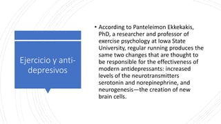 Ejercicio y anti-
depresivos
• According to Panteleimon Ekkekakis,
PhD, a researcher and professor of
exercise psychology at Iowa State
University, regular running produces the
same two changes that are thought to
be responsible for the effectiveness of
modern antidepressants: increased
levels of the neurotransmitters
serotonin and norepinephrine, and
neurogenesis—the creation of new
brain cells.
 