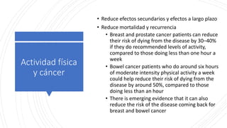 Actividad física
y cáncer
• Reduce efectos secundarios y efectos a largo plazo
• Reduce mortalidad y recurrencia
• Breast and prostate cancer patients can reduce
their risk of dying from the disease by 30–40%
if they do recommended levels of activity,
compared to those doing less than one hour a
week
• Bowel cancer patients who do around six hours
of moderate intensity physical activity a week
could help reduce their risk of dying from the
disease by around 50%, compared to those
doing less than an hour
• There is emerging evidence that it can also
reduce the risk of the disease coming back for
breast and bowel cancer
 