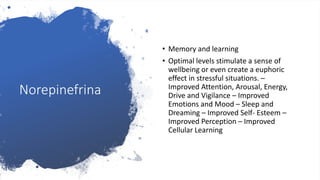 Norepinefrina
• Memory and learning
• Optimal levels stimulate a sense of
wellbeing or even create a euphoric
effect in stressful situations. –
Improved Attention, Arousal, Energy,
Drive and Vigilance – Improved
Emotions and Mood – Sleep and
Dreaming – Improved Self- Esteem –
Improved Perception – Improved
Cellular Learning
 