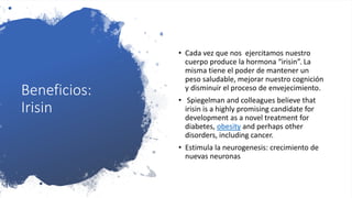 Beneficios:
Irisin
• Cada vez que nos ejercitamos nuestro
cuerpo produce la hormona “irisin”. La
misma tiene el poder de mantener un
peso saludable, mejorar nuestro cognición
y disminuir el proceso de envejecimiento.
• Spiegelman and colleagues believe that
irisin is a highly promising candidate for
development as a novel treatment for
diabetes, obesity and perhaps other
disorders, including cancer.
• Estimula la neurogenesis: crecimiento de
nuevas neuronas
 