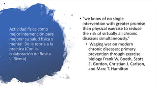 Actividad física como
mejor intervención para
mejorar su salud física y
mental: De la teoría a la
practica (Con la
colaboración de Rosita
L. Rivera)
• “we know of no single
intervention with greater promise
than physical exercise to reduce
the risk of virtually all chronic
diseases simultaneously.”
• Waging war on modern
chronic diseases: primary
prevention through exercise
biology Frank W. Booth, Scott
E. Gordon, Christian J. Carlson,
and Marc T. Hamilton
 