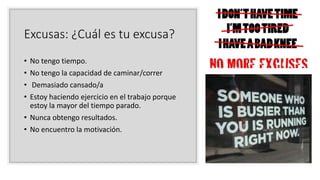 Excusas: ¿Cuál es tu excusa?
• No tengo tiempo.
• No tengo la capacidad de caminar/correr
• Demasiado cansado/a
• Estoy haciendo ejercicio en el trabajo porque
estoy la mayor del tiempo parado.
• Nunca obtengo resultados.
• No encuentro la motivación.
 
