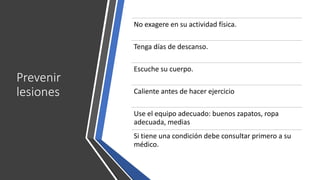Prevenir
lesiones
No exagere en su actividad física.
Tenga días de descanso.
Escuche su cuerpo.
Caliente antes de hacer ejercicio
Use el equipo adecuado: buenos zapatos, ropa
adecuada, medias
Si tiene una condición debe consultar primero a su
médico.
 