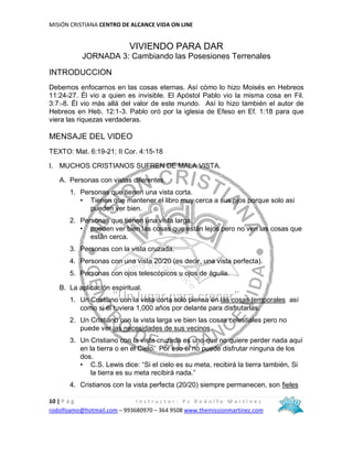 MISIÓN CRISTIANA CENTRO DE ALCANCE VIDA ON LINE
10 | P á g I n s t r u c t o r : P s R o d o l f o M a r t í n e z
rodolfoamo@hotmail.com – 993680970 – 364 9508 www.themissionmartinez.com
VIVIENDO PARA DAR
JORNADA 3: Cambiando las Posesiones Terrenales
INTRODUCCION
Debemos enfocarnos en las cosas eternas. Así cómo lo hizo Moisés en Hebreos
11:24-27. Él vio a quien es invisible. El Apóstol Pablo vio la misma cosa en Fil.
3:7:-8. Él vio más allá del valor de este mundo. Así lo hizo también el autor de
Hebreos en Heb. 12:1-3. Pablo oró por la iglesia de Efeso en Ef. 1:18 para que
viera las riquezas verdaderas.
MENSAJE DEL VIDEO
TEXTO: Mat. 6:19-21; II Cor. 4:15-18
I. MUCHOS CRISTIANOS SUFREN DE MALA VISTA.
A. Personas con vistas diferentes.
1. Personas que tienen una vista corta.
• Tienen que mantener el libro muy cerca a sus ojos porque solo así
pueden ver bien.
2. Personas que tienen una vista larga.
• pueden ver bien las cosas que están lejos pero no ven las cosas que
están cerca.
3. Personas con la vista cruzada.
4. Personas con una vista 20/20 (es decir, una vista perfecta).
5. Personas con ojos telescópicos u ojos de águila.
B. La aplicación espiritual.
1. Un Cristiano con la vista corta solo piensa en las cosas temporales así
como si él tuviera 1,000 años por delante para disfrutarlas.
2. Un Cristiano con la vista larga ve bien las cosas celestiales pero no
puede ver las necesidades de sus vecinos.
3. Un Cristiano con la vista cruzada es uno que no quiere perder nada aquí
en la tierra o en el Cielo. Por eso él no puede disfrutar ninguna de los
dos.
• C.S. Lewis dice: “Si el cielo es su meta, recibirá la tierra también, Si
la tierra es su meta recibirá nada.”
4. Cristianos con la vista perfecta (20/20) siempre permanecen, son fieles
 