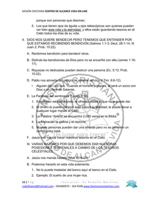 MISIÓN CRISTIANA CENTRO DE ALCANCE VIDA ON LINE
11 | P á g I n s t r u c t o r : P s R o d o l f o M a r t í n e z
rodolfoamo@hotmail.com – 993680970 – 364 9508 www.themissionmartinez.com
porque son personas que diezman.
5. Los que tienen ojos de águila u ojos telescópicos son quienes pueden
ver bien esta vida y la eternidad, y ellos están guardando tesoros en el
Cielo todos los días de su vida.
II. DIOS NOS QUIERE BENDECIR PERO TENEMOS QUE ENTENDER POR
QUE ESTAMOS RECIBIENDO BENDICION (Salmos 1:1-3; Deut. 28:1-14; III
Juan 2; Prob. 10:22).
A. Recibimos bendición para bendecir otros.
B. Disfrute las bendiciones de Dios pero no se encariñe con ella (James 1:16-
17).
C. Riquezas no dedicadas pueden destruir una persona (Ec. 5:13; Prob.
10:22).
D. Pablo nos advierte del peligro de anhelar ser rico (I Tim. 6:6-12).
• Alguien dijo una vez, “Cuando el hombre prospera, él será un socio con
Dios o un títere de Satanás.
E. La Parábola del sembrador (Lucas 3:14).
1. Engañador es este mundo; le ofrece a usted lo que no le puede dar.
2. El dinero le puede comprar todo menos la felicidad; le puede llevar a
cualquier lugar menos el Cielo.
3. La Palabra “dinero” se encuentra 2,085 veces en la Biblia.
4. La ilustración la gallina y el cochino.
5. Muchas personas pueden dar una ofrenda pero no se permiten un
compromiso total.
F. Jesús nos manda hacer nuestros tesoros en el Cielo.
III. VARIAS RAZONES POR QUE DEBEMOS DAR NUESTRAS
POSESIONES TERRENALES A CAMBIO DE LOS TESOROS
CELESTIALES.
A. Jesús nos manda hacerlo (Mat. 6:19-20).
B. Podemos hacerlo en esta vida solamente.
1. No lo puede trasladar del banco aquí al banco en el Cielo.
2. Ejemplo: El sueño de una mujer rica.
 