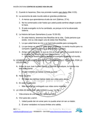 MISIÓN CRISTIANA CENTRO DE ALCANCE VIDA ON LINE
12 | P á g I n s t r u c t o r : P s R o d o l f o M a r t í n e z
rodolfoamo@hotmail.com – 993680970 – 364 9508 www.themissionmartinez.com
C. Cuando lo hacemos, Dios nos promete nuestro pan diario (Mat. 6:33).
D. La economía de este mundo está en grandes problemas.
1. A menos que aprendamos el arte de vivir (Salmos. 27:4).
2. No ha comenzado a dar hasta que usted pueda sentirse alegre cuando
lo hace.
3. Si este evangelio no le ha cambiado, es porque no le ha alcanzado
todavía.
E. La historia del buen Samaritano (Lucas 10:30-35).
• En esta historia, tenemos tres filosofías de la vida. Cada persona que
existe, vive su vida según una de estas tres filosofías.
1. Lo que usted tiene es mío y yo haré todo posible para conseguirlo.
2. Lo que tengo es mío y si usted tiene problemas, lo siento mucho pero no
comparto nada con nadie (Los sacerdotes y Levitas).
3. Amigo con necesidad, lo que es mío es suyo también, lo puede tener si
lo necesita (La filosofía del buen Samaritano).
• Esta es la filosofía que ha llevado el evangelio alrededor el mundo.
IV. HOMBRES Y MUJERES QUIENES HAN CAMBIADO LO TERRENAL POR LO
CELESTIAL.
A. Antes de que Juan hubiera escrito el libro de Apocalipsis, la historia nos
dice lo siguiente:
• 40,000 mártires ya habían tomado su cruz.
B. Hace 50 años:
• 50 millón de mártires habían dado sus vidas para Jesús.
C. En esta Generación:
• Más todavía han entregado sus vidas como mártires.
V. LA VIDA ES MAS QUE LAS COSAS (Lucas 12:15).
• Vida emana de una relación íntima con Dios.
A. Vivir para dar y servir.
1. Usted puede dar sin amar pero no puede amar sin ser un dador.
2. El amor verdadero no busca limites sino salida.
 