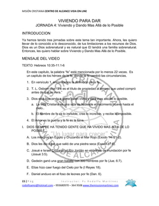 MISIÓN CRISTIANA CENTRO DE ALCANCE VIDA ON LINE
15 | P á g I n s t r u c t o r : P s R o d o l f o M a r t í n e z
rodolfoamo@hotmail.com – 993680970 – 364 9508 www.themissionmartinez.com
VIVIENDO PARA DAR
JORNADA 4: Viviendo y Dando Mas Allá de lo Posible
INTRODUCCION
Ya hemos tenido tres jornadas sobre este tema tan importante. Ahora, les quiero
llevar de lo conocido a lo desconocido, de tus limitaciones a los recursos de Dios.
Dios es un Dios sobrenatural y es natural que El tendrá una familia sobrenatural.
Entonces, les quiero hablar sobre Viviendo y Dando Mas Allá de lo Posible.
MENSAJE DEL VIDEO
TEXTO: Hebreos 10:35-11:1-6
En este capitulo, la palabra “fe” está mencionada por lo menos 22 veces. Es
un capitulo de los héroes de la fe, donde la fe cambió las circunstancias.
1. En versículo 1, encontramos la definición de la fe.
2. T. L. Osborn dice: “Fe es el título de propiedad al terreno que usted compró
antes de que lo viera.”
3. Dios está buscando a gente quien vivirá y dará mas allá de lo posible.
a. La vida Cristiana es una vida de fe desde el nacimiento nuevo hasta el
cielo..
b. El hombre de fe ve lo invisible, cree lo increíble, y recibe lo imposible.
4. El Amor es la puerta y la fe es la llave
I. DIOS SIEMPRE HA TENIDO GENTE QUE HA VIVIDO MAS ALLA DE LO
POSIBLE.
A. Los milagros en Egipto y Cruzando el Mar Rojo (Exodo 14: 21-2).
B. Dios les dio agua que salió de una piedra seca (Exodo 17:6).
C. Josué e Israel Cruzaron el Río Jordán en el tiempo de inundación por fe
(Josué 3:5).
D. Gedeón ganó una gran batalla con 300 hombres por fe (Jue. 6:7).
E. Elías hizo caer fuego del Cielo por fe (I Reyes 18).
F. Daniel anduvo en el foso de leones por fe (Dan. 6).
 