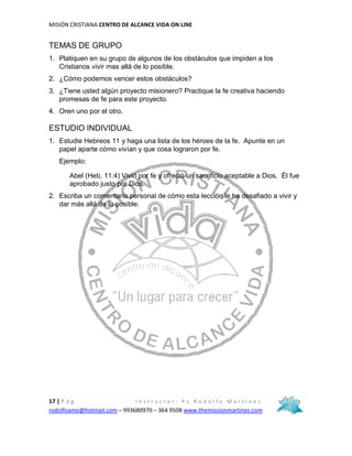MISIÓN CRISTIANA CENTRO DE ALCANCE VIDA ON LINE
17 | P á g I n s t r u c t o r : P s R o d o l f o M a r t í n e z
rodolfoamo@hotmail.com – 993680970 – 364 9508 www.themissionmartinez.com
TEMAS DE GRUPO
1. Platiquen en su grupo de algunos de los obstáculos que impiden a los
Cristianos vivir mas allá de lo posible.
2. ¿Cómo podemos vencer estos obstáculos?
3. ¿Tiene usted algún proyecto misionero? Practique la fe creativa haciendo
promesas de fe para este proyecto.
4. Oren uno por el otro.
ESTUDIO INDIVIDUAL
1. Estudie Hebreos 11 y haga una lista de los héroes de la fe. Apunte en un
papel aparte cómo vivían y que cosa lograron por fe.
Ejemplo:
Abel (Heb. 11:4) Vivió por fe y ofreció un sacrificio aceptable a Dios. Él fue
aprobado justo por Dios.
2. Escriba un comentario personal de cómo esta lección le ha desafiado a vivir y
dar más allá de lo posible.
 