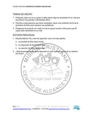 MISIÓN CRISTIANA CENTRO DE ALCANCE VIDA ON LINE
21 | P á g I n s t r u c t o r : P s R o d o l f o M a r t í n e z
rodolfoamo@hotmail.com – 993680970 – 364 9508 www.themissionmartinez.com
TEMAS DE GRUPO
1. Pregunte cada uno en su grupo si ellos tienen alguna necesidad en su vida que
les parece muy grande o demasiado difícil.
2. Permite a cada persona que tiene necesidad, hacer una confesión de fe de la
grandeza de Dios para resolver sus problemas.
3. Pónganse de acuerdo con cada uno de su grupo orando a Dios para que Él
supla cada necesidad en su vida.
ESTUDIO INDIVIDUAL
1. Estudie Salmos 78 y note los siguiente: (use una hoja aparte)
a. La bondad de Dios hacia Israel:
b. La respuesta de Israel hacia Dios:
c. La reacción de Dios hacia Israel:
2. ¿Qué lecciones puede usted aprender en este capitulo acerca de su relación
con Dios?
 