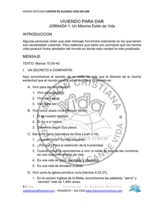 MISIÓN CRISTIANA CENTRO DE ALCANCE VIDA ON LINE
3 | P á g I n s t r u c t o r : P s R o d o l f o M a r t í n e z
rodolfoamo@hotmail.com – 993680970 – 364 9508 www.themissionmartinez.com
VIVIENDO PARA DAR
JORNADA 1: Un Máximo Estilo de Vida
INTRODUCCION
Algunas personas creen que este mensaje funcionará solamente en los que tienen
sus necesidades cubiertas. Pero sabemos que estos son principios que los hemos
visto producir frutos alrededor del mundo en donde esta verdad ha sido predicada.
MENSAJE
TEXTO: Marcos 10:35-45
I. UN SECRETO A COMPARTIR.
Aquí encontramos el secreto de un estilo de vida que le liberará de la mucha
esclavitud que el mundo pondrá sobre de usted. El secreto es:
A. Vivir para dar del corazón.
1. Vivir para bendecir.
2. Vivir para servir.
3. Vivir para dar.
B. Vivir como Jesús vivía (Marcos 10:45).
1. Él es nuestro ejemplo.
2. Él dio a sí mismo.
3. Debemos seguir Sus pasos.
C. Dar es la mera naturaleza de Dios (Juan 3:16).
1. ¿Qué dio Dios? Su Hijo unigénito.
2. ¿Por qué? Para la redención de la humanidad.
3. Cuando nosotros aprendamos a vivir un estilo de vida de dar viviremos
en una nueva dimensión de vida.
4. Es una vida de gozo, bendición y liberación.
5. Es una vida de bendecir a otros.
D. Vivir como la iglesia primitiva vivía (Hechos 4:32-37).
1. En la versión Inglesa de la Biblia, encontramos las palabras, “servir” y
“servicio” más de 1,400 veces.
 