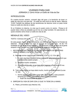MISIÓN CRISTIANA CENTRO DE ALCANCE VIDA ON LINE
7 | P á g I n s t r u c t o r : P s R o d o l f o M a r t í n e z
rodolfoamo@hotmail.com – 993680970 – 364 9508 www.themissionmartinez.com
VIVIENDO PARA DAR
JORNADA 2: Cómo Iniciar un Estilo de Vida de Dar
INTRODUCCION
En nuestra lección anterior, compartí algo del gozo y la bendición de tener un
estilo de vida que vive para dar. Un estilo de vida como la vida de Jesús. (Marcos
10:45) También les platique de las bendiciones de diezmar como un paso inicial
hacia un estilo de vida de un dador.
Si un Cristiano no diezma, no creo que lo quiero como mi vecino. Porque si él
puede robar a Dios es probable que él me va a robar también. En esta lección, le
quiero enseñar cómo iniciar un estilo de vida de dar.
MENSAJE DEL VIDEO
TEXTO: I Crónicos 29:12-14
En este pasaje, David estaba levantando una ofrenda para construir el Templo de
Salomón. David, el Rey, nos dejó el ejemplo de su propia vida. Él dio 115
toneladas de oro de su propia tesorería. Fue entonces cuando el resto de la gente
empezó a dar. Es claro que Dios es la fuente de todas las riquezas y honor.
I. RECONOCER QUE DIOS ES EL DUEÑO VERDADERO DE NUESTRAS
VIDAS Y BIENES (I Cor. 4:1-2; I Cor. 6:9).
A. Nosotros somos mayordomos solamente (I Cor. 4:1-2; I Cor. 6:9).
1. Es claro aquí que nosotros somos solamente administradores de lo que
consideramos nuestro propio.
2. Dios es el dueño verdadero.
3. Si reconocemos esto, no se hace difícil regresar a Dios lo que Él nos
dio.
B. Todo aquel a quien se haya dado mucho, mucho se le demandará (Lucas
12: 48).
1. Somos responsables a Dios para todo, cada talento y cada posesión
terrenal que hemos considerado como nuestra propiedad.
• Suplir las necesidades de otros.
II. EMPEZAR SU VIDA DE DAR CON LO QUE YA TIENE EN LA MANO.
A. Pedro y el hombre cojo (Hechos 3:6).
 