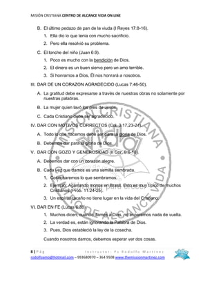 MISIÓN CRISTIANA CENTRO DE ALCANCE VIDA ON LINE
8 | P á g I n s t r u c t o r : P s R o d o l f o M a r t í n e z
rodolfoamo@hotmail.com – 993680970 – 364 9508 www.themissionmartinez.com
B. El último pedazo de pan de la viuda (I Reyes 17:8-16).
1. Ella dio lo que tenia con mucho sacrificio.
2. Pero ella resolvió su problema.
C. El lonche del niño (Juan 6:9).
1. Poco es mucho con la bendición de Dios.
2. El dinero es un buen siervo pero un amo terrible.
3. Si honramos a Dios, Él nos honrará a nosotros.
III. DAR DE UN CORAZON AGRADECIDO (Lucas 7:46-50).
A. La gratitud debe expresarse a través de nuestras obras no solamente por
nuestras palabras.
B. La mujer quien lavó los pies de Jesús.
C. Cada Cristiano debe ser agradecido.
IV. DAR CON MOTIVOS CORRECTOS (Col. 3:17,23-24).
A. Todo lo que hacemos debe ser para la gloria de Dios.
B. Debemos dar para la gloria de Dios.
V. DAR CON GOZO Y GENEROSIDAD (II Cor. 9:6-10).
A. Debemos dar con un corazón alegre.
B. Cada vez que damos es una semilla sembrada.
1. Cosecharemos lo que sembramos.
2. Ejemplo: Agarrando monos en Brasil. Esto es muy típico de muchos
Cristianos (Prob. 11:24-25).
3. Un espíritu tacaño no tiene lugar en la vida del Cristiano.
VI. DAR EN FE (Lucas 6:38)
1. Muchos dicen, cuando damos a Dios, no esperamos nada de vuelta.
2. La verdad es, están ignorando la Palabra de Dios.
3. Pues, Dios estableció la ley de la cosecha.
Cuando nosotros damos, debemos esperar ver dos cosas.
 