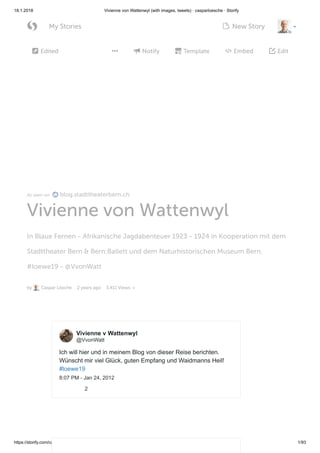 18.1.2018 Vivienne von Wattenwyl (with images, tweets) · casparloesche · Storify
https://storify.com/casparloesche/vvonwatt-1 1/93
As seen on blog.stadttheaterbern.ch
Vivienne von Wattenwyl
In Blaue Fernen - Afrikanische Jagdabenteuer 1923 - 1924 in Kooperation mit dem
Stadttheater Bern & Bern:Ballett und dem Naturhistorischen Museum Bern.
#loewe19 - @VvonWatt
by Caspar Lösche 2 years ago 3,411 Views
Edited Notify Template Embed Edit    
Ich will hier und in meinem Blog von dieser Reise berichten.
Wünscht mir viel Glück, guten Empfang und Waidmanns Heil!
#loewe19
8:07 PM - Jan 24, 2012
2
Vivienne v Wattenwyl
@VvonWatt
 My Stories New Story 
 