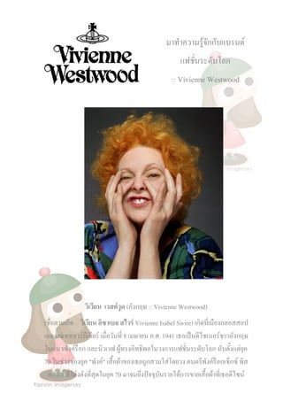 มาทาความรู้จักกับแบรนด์
แฟชั่นระดับโลก
:: Vivienne Westwood

วิเวียน เวสต์วูด (อังกฤษ :: Vivienne Westwood)
(ชื่อตามเกิด :: วิเวียน อิซาเบล สไวร์ Vivienne Isabel Swire) เกิดที่เมืองกลอสสอป
เดล มณฑลดาร์บีเชียร์ เมื่อวันที่ 8 เมษายน ค.ศ. 1941 เธอเป็นดีไซเนอร์ชาวอังกฤษ
ในแนวพังค์ร็อก และนิวเวฟ ผู้ทรงอิทธิพลในวงการแฟชันระดับโลก นับตังแต่ยุค
่
้
70 ในช่วงของยุค "พังค์" เสื้อผ้าของเธอถูกสวมใส่โดยวง ดนตรีพงค์ร็อกเซ็กซ์ พิส
ั
ทอลส์ ที่โด่งดังที่สุดในยุค 70 มาจนถึงปัจจุบันรายได้การขายเสื้อผ้าที่เธอดีไซน์

 