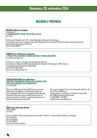 10 
Domenica 28 settembre 2014 
BOLOGNA E PROVINCIA 
BOLOGNA, Biblioteca G. Guglielmi 
Via Marsala 31 
IL GIARDINO DIPINTO. UN’IDEA TRA PITTURA E REALTÀ 
ore 17.30 
Conferenza di Elisabetta Landi - IBC - Istituto Beni Culturali, Regione Emilia-Romagna 
I partecipanti riceveranno in omaggio il volume IBC “Monumenti verdi nei giardini dell’Emilia-Romagna. Guida al Treewatching” 
Ingresso libero fino ad esaurimento posti. 
Info Tel. 051 5276610-17 
BUDRIO, Parco di Villa Rusconi a Mezzolara 
IL PARCO DI VILLA RUSCONI E I GRANDI ALBERI DELLA PIANURA BOLOGNESE 
ore 15.00, stand della Fiera 
Conferenza e, a seguire, visita alla scoperta degli alberi del parco. 
Con Alessandro Alessandrini (IBC-Istituto Beni Culturali, Regione Emilia-Romagna ) e Willer Simonati. 
In concomitanza con l’annuale Fiera della Cipolla. 
Info IBC 051 5276617-6159 
http://www.prolocomezzolara.it/ 
CASALECCHIO DI RENO, Parco della Chiusa 
APERTURA STRAORDINARIA SERRA DI VILLA SAMPIERI TALON 
OGGI VIVAIO COMUNALE PER LA BIODIVERSITÀ 
ore 16.00-18.00 
Ritrovo ore 16.00 ingresso Parco della Chiusa in prossimità 
della chiesa di San Martino in via Panoramica. Segue una 
breve passeggiata (250 metri circa) guidata lungo il viale degli 
ippocastani nel giardino storico di Villa Sampieri Talon che 
terminerà con la visita alla Serra, oggi Vivaio Comunale per la 
Biodiversità illuminata per l’occasione. 
N.B. In caso di pioggia il ritrovo sarà direttamente alla Serra sita 
entro il Parco della Chiusa. 
Incontri gratuiti a cura del Servizio Ambiente e Sostenibilità 
Info: SEMPLICE-Sportello Polifunzionale 
Tel. 800 011837 - 051 598111 
semplice@comune.casalecchio.bo.it 
IMOLA, Parco delle Acque Minerali 
VIVI IL VERDE 
ore 10.30 
Visita naturalistica al Parco. Appuntamento al chiosco Bar “Da Renzo”, via Romeo Galli (possibilità di parcheggio). 
Info: Catia Nanni 
Servizio Ambiente 
Tel. 0542 602372 
catia.nanni@comune.imola.bo.it 
 