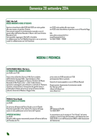 12 
FORLÌ, Villa Saffi 
ROSSO AMARANTO VERDE OTTOCENTO 
Apertura straordinaria dalle 10.00 alle 18.00 con visite guidate 
alla casa museo e al giardino. Gratuito. 
Sono previsti momenti di intrattenimento musicale a cura di 
giovani allievi dell’Istituto Musicale A. Masini e del Liceo Artistico 
Musicale di Forlì. 
Sarà possibile raggiungere Villa Saffi in bicicletta 
(in collaborazione con Forlì Mobilità Integrata) e con un percorso 
a piedi (in collaborazione con Forlì Cammina). 
ore 10.30 visita guidata alla casa museo 
ore 16.30 visita naturalistica al giardino a cura di Riccardo Raggi 
Info 
www.cultura.comune.forli.fc.it 
musei@comune.forli.fc.it 
Tel. 0543 712602 - 712609 
MODENA E PROVINCIA 
CASTELFRANCO EMILIA, Villa Sorra 
LA FRAGILITÀ DEL GIARDINO STORICO 
ore 15.00 e ore 17.30 
Visita critica al Giardino Storico di Villa Sorra condotta 
dall’Architetto Giuseppe Rallo - Soprintendenza ai Beni 
Architettonici e Paesaggistici di Venezia e Direttore del Museo 
Nazionale di Villa Pisani a Stra – e Dott. Eraldo Antonini – 
agronomo e paesaggista, già professore a contratto di “Restauro, 
ripristino, conservazione e rievocazione dei giardini storici e 
di Selvicoltura Urbana nel corso di Laurea di Scienze dei Beni 
Culturali, Università di Modena e Reggio Emilia. 
prima visita ore 15:00 seconda ore 17:30 
partecipazione libera e gratuita 
Concerto di musica popolare a cura di Officine Musicali 
Organizzazione: Associazione di promozione sociale 
Per Villa Sorra XVS 
villasorra@villasorra.it 
www.villasorra.it 
PAVULLO, Parco Ducale 
VISITA GUIDATA LETTERARIA 
ore 16.00 
Un percorso all’interno del Parco Ducale a cura di Claudia 
Piacentini (guida GAE) e Prof. Andrea Pini (storico del luogo, 
autore di note pubblicazioni sul territorio del Frignano) 
APERITIVO NATURALE 
ore 18.30 
All’ombra delle sequoie monumentali presenti all’interno dell’area 
del Paradiso dei Pini 
Info 
URP Comune di Pavullo 
Tel. 0536 29977 
In concomitanza con le iniziative di “Vivi Il Verde” nel centro 
cittadino si tiene la Festa del Cioccolato e del Volontariato (ore 
9.00-20.00) a cura dell’Associazione UNICA e delle Associazioni 
del Volontariato 
Domenica 28 settembre 2014 
 