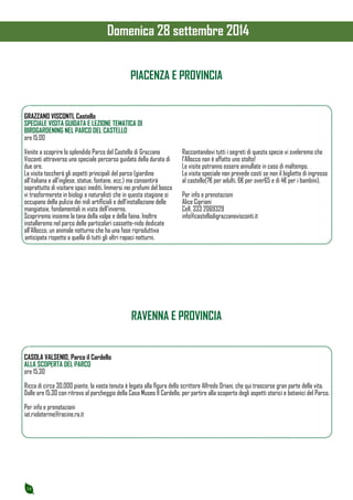 14 
GRAZZANO VISCONTI, Castello 
SPECIALE VISITA GUIDATA E LEZIONE TEMATICA DI 
BIRDGARDENING NEL PARCO DEL CASTELLO 
ore 15.00 
Venite a scoprire lo splendido Parco del Castello di Grazzano 
Visconti attraverso uno speciale percorso guidato della durata di 
due ore. 
La visita toccherà gli aspetti principali del parco (giardino 
all’italiana e all’inglese, statue, fontane, ecc.) ma consentirà 
soprattutto di visitare spazi inediti. Immersi nei profumi del bosco 
vi trasformerete in biologi e naturalisti che in questa stagione si 
occupano della pulizia dei nidi artificiali e dell’installazione delle 
mangiatoie, fondamentali in vista dell’inverno. 
Scopriremo insieme la tana della volpe e della faina. Inoltre 
installeremo nel parco delle particolari cassette-nido dedicate 
all’Allocco, un animale notturno che ha una fase riproduttiva 
anticipata rispetto a quella di tutti gli altri rapaci notturni. 
Raccontandovi tutti i segreti di questa specie vi sveleremo che 
l’Allocco non è affatto uno stolto! 
Le visite potranno essere annullate in caso di maltempo. 
La visita speciale non prevede costi se non il biglietto di ingresso 
al castello(7€ per adulti, 6€ per over65 e di 4€ per i bambini). 
Per info e prenotazioni 
Alice Cipriani 
Cell. 333 2069329 
info@castellodigrazzanovisconti.it 
PIACENZA E PROVINCIA 
RAVENNA E PROVINCIA 
CASOLA VALSENIO, Parco il Cardello 
ALLA SCOPERTA DEL PARCO 
ore 15.30 
Ricca di circa 30.000 piante, la vasta tenuta è legata alla figura dello scrittore Alfredo Oriani, che qui trascorse gran parte della vita. 
Dalle ore 15.30 con ritrovo al parcheggio della Casa Museo Il Cardello, per partire alla scoperta degli aspetti storici e botanici del Parco. 
Per info e prenotazioni 
iat.rioloterme@racine.ra.it 
Domenica 28 settembre 2014 
 