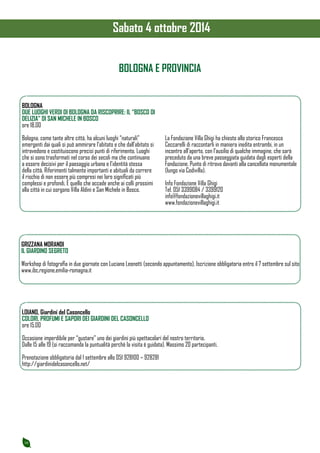 16 
BOLOGNA E PROVINCIA 
BOLOGNA 
DUE LUOGHI VERDI DI BOLOGNA DA RISCOPRIRE: IL “BOSCO DI 
DELIZIA” DI SAN MICHELE IN BOSCO 
ore 18.00 
Bologna, come tante altre città, ha alcuni luoghi “naturali” 
emergenti dai quali si può ammirare l’abitato e che dall’abitato si 
intravedono e costituiscono precisi punti di riferimento. Luoghi 
che si sono trasformati nel corso dei secoli ma che continuano 
a essere decisivi per il paesaggio urbano e l’identità stessa 
della città. Riferimenti talmente importanti e abituali da correre 
il rischio di non essere più compresi nei loro significati più 
complessi e profondi. È quello che accade anche ai colli prossimi 
alla città in cui sorgono Villa Aldini e San Michele in Bosco. 
La Fondazione Villa Ghigi ha chiesto allo storico Francesco 
Ceccarelli di raccontarli in maniera inedita entrambi, in un 
incontro all’aperto, con l’ausilio di qualche immagine, che sarà 
preceduto da una breve passeggiata guidata dagli esperti della 
Fondazione. Punto di ritrovo davanti alla cancellata monumentale 
(lungo via Codivilla). 
Info Fondazione Villa Ghigi 
Tel. 051 3399084 / 3399120 
info@fondazionevillaghigi.it 
www.fondazionevillaghigi.it 
GRIZZANA MORANDI 
IL GIARDINO SEGRETO 
Workshop di fotografia in due giornate con Luciano Leonotti (secondo appuntamento). Iscrizione obbligatoria entro il 7 settembre sul sito 
www.ibc.regione.emilia-romagna.it 
LOIANO, Giardini del Casoncello 
COLORI, PROFUMI E SAPORI DEI GIARDINI DEL CASONCELLO 
ore 15.00 
Occasione imperdibile per “gustare” uno dei giardini più spettacolari del nostro territorio. 
Dalle 15 alle 19 (si raccomanda la puntualità perchè la visita è guidata). Massimo 20 partecipanti. 
Prenotazione obbligatoria dal 1 settembre allo 051 928100 – 928281 
http://giardinidelcasoncello.net/ 
Sabato 4 ottobre 2014 
 