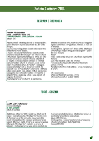 17 
FERRARA E PROVINCIA 
FERRARA, Palazzo Giordani 
Aula 9, Corso Ercole I d’Este, n.46 
I GIARDINI, LE MURA E IL PARCO BASSANI A FERRARA 
dalle ore 9.45 
Presentazione alla città delle guide verdi sui principali parchi e 
giardini della nostra Regione, realizzate dall’I.B.C. dell’ Emilia- 
Romagna. 
Seguirà un’escursione guidata in bicicletta attraverso le Mura 
nord e il Parco urbano “Bassani”. 
L’iniziativa prevede un primo momento di presentazione del 
censimento realizzato dall’Istituto per i Beni Artistici, Culturali 
e Naturali della Regione Emilia-Romagna dal 2010 al 2013 sulle 
più importanti aree verdi presenti in Regione, nell’ambito di 
un progetto di valorizzazione della natura che ha l’intento di 
promuoverla a bene culturale da conoscere, vivere, amare e 
proprio in quanto bene comune, da rispettare e proteggere. 
Successivamente è previsto un itinerario in bicicletta che 
propone la visita del Parco delle Mura settentrionali e del Parco 
urbano Bassani, cioè la vasta Addizione Verde, di grande pregio 
paesaggistico che si estende tra la città di Ferrara e il Po, un 
tempo territorio di caccia degli Estensi e luogo destinato agli 
svaghi e ai divertimenti. 
Durante il percorso saranno illustrati gli aspetti storici, 
ambientali e vegetali del Parco, nonchè le curiosità e le leggende 
legate a quel territorio e il rapporto che, nel tempo, ha avuto con 
le Mura nord. 
Iniziativa gratuita. Ai presenti verrà donata dall’IBC. della Regione 
Emilia-Romagna una copia della guida verde sui parchi e giardini 
dell’Emilia-Romagna. 
Relatori 
Teresa Tosetti dell’IBC-Istituto Beni Culturali della Regione Emilia- 
Romagna 
Giulia Vullo, Presidente Garden club di Ferrara 
Francesco Scafuri, Responsabile Ufficio Ricerche storiche 
Comune di Ferrara 
Marco Lorenzetti, Ufficio Verde pubblico e Arredo urbano Comune 
di Ferrara 
Info e organizzazione 
Ufficio ricerche storiche Comune di Ferrara 
(i.franciosi@comune.fe.it- Tel. 0532 419300) 
FORLÌ - CESENA 
CESENA, Centro “la Meridiana” 
via cerchia Sant Egidio 
OLTRE IL GIARDINO 
dalle 16.00 alle 19.00 
“La Biblioteca del Giardino”(Little Free Library): dalle 16 alle 19, 
presso il Giardino terapeutico “Oltre il giardino” (Centro diurno 
“la Meridiana”, via cerchia Sant Egidio), inaugurazione della 
piccola biblioteca del giardino e percorsi guidati sensoriali alla 
scoperta della natura in città. All’interno del Giardino Terapeutico 
del progetto “Oltre il giardino”, si allestirà un percorso di 
laboratori e finalizzati a creare un luogo esterno stimolante che 
favorisca il contatto del bambino (e dell’adulto) con la natura, la 
società e il proprio ambiente socio-culturale. 
a cura di VIATERREA aps. 
Iniziativa gratuita, è necessario confermare la partecipazione. 
infoviaterrea@gmail.com – Cell. 340 3949462 - 
facebook VIATERREA 
Sabato 4 ottobre 2014 
 